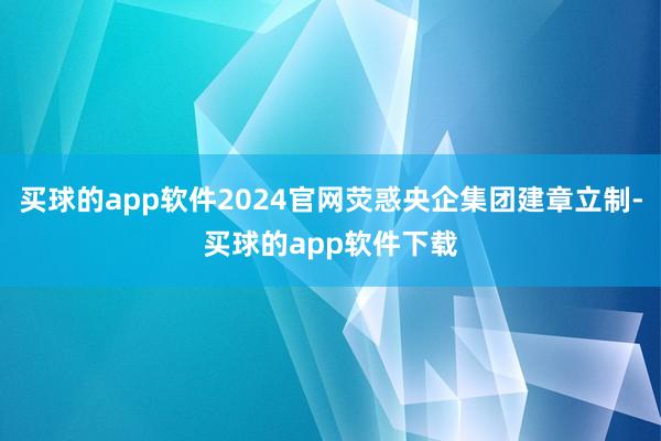 买球的app软件2024官网荧惑央企集团建章立制-买球的app软件下载