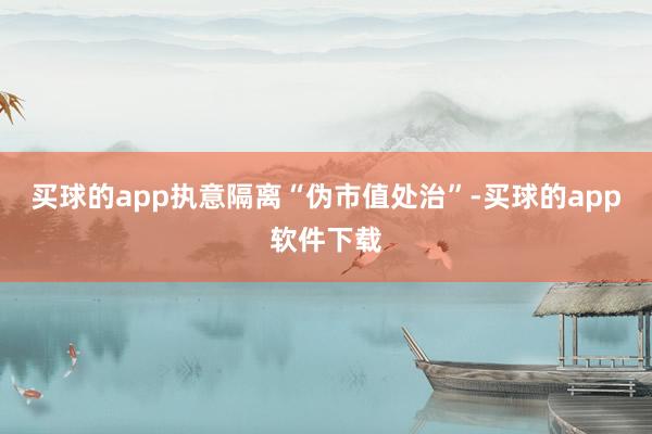 买球的app执意隔离“伪市值处治”-买球的app软件下载