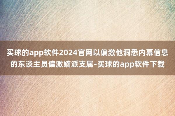 买球的app软件2024官网以偏激他洞悉内幕信息的东谈主员偏激嫡派支属-买球的app软件下载