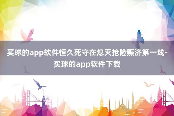 买球的app软件恒久死守在熄灭抢险赈济第一线-买球的app软件下载
