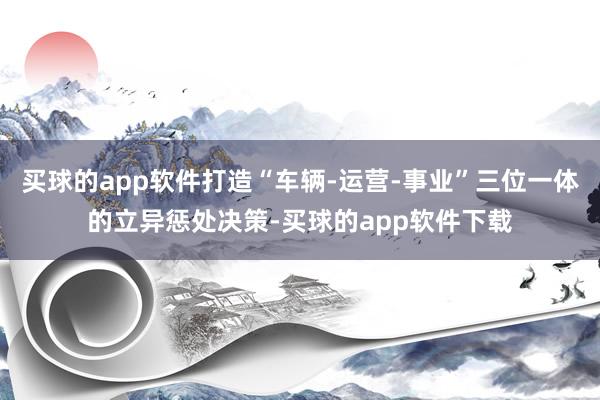 买球的app软件打造“车辆-运营-事业”三位一体的立异惩处决策-买球的app软件下载