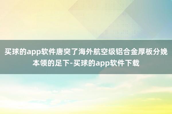 买球的app软件唐突了海外航空级铝合金厚板分娩本领的足下-买球的app软件下载