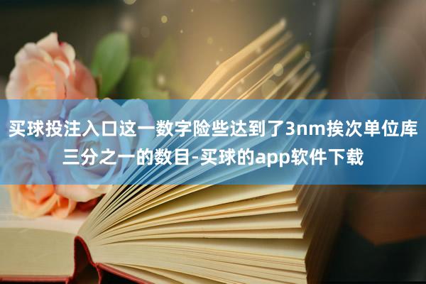 买球投注入口这一数字险些达到了3nm挨次单位库三分之一的数目-买球的app软件下载