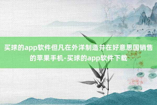 买球的app软件但凡在外洋制造并在好意思国销售的苹果手机-买球的app软件下载