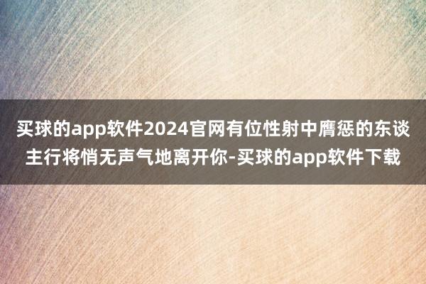 买球的app软件2024官网有位性射中膺惩的东谈主行将悄无声气地离开你-买球的app软件下载