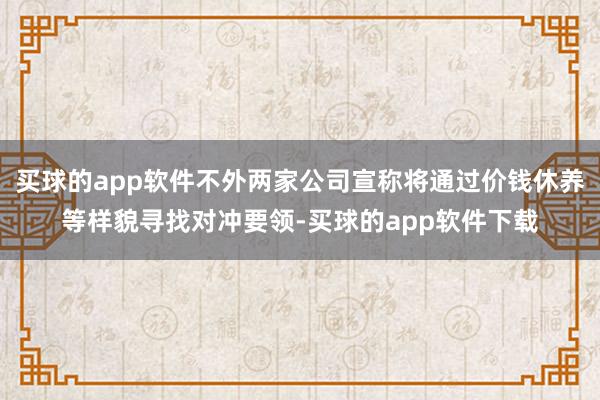 买球的app软件不外两家公司宣称将通过价钱休养等样貌寻找对冲要领-买球的app软件下载