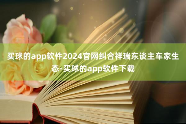 买球的app软件2024官网纠合祥瑞东谈主车家生态-买球的app软件下载