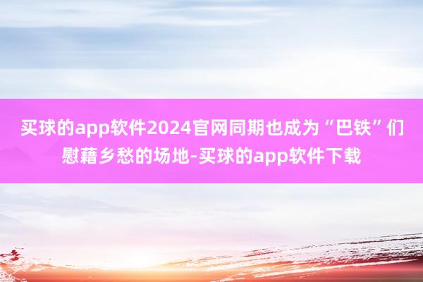 买球的app软件2024官网同期也成为“巴铁”们慰藉乡愁的场地-买球的app软件下载