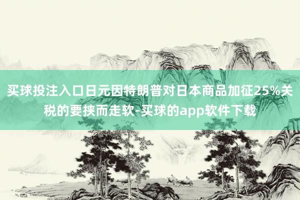 买球投注入口日元因特朗普对日本商品加征25%关税的要挟而走软-买球的app软件下载