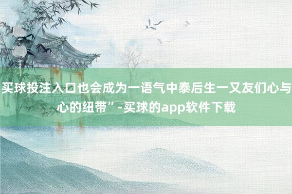 买球投注入口也会成为一语气中泰后生一又友们心与心的纽带”-买球的app软件下载