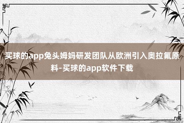 买球的app兔头姆妈研发团队从欧洲引入奥拉氟原料-买球的app软件下载