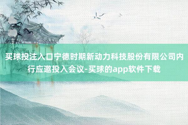 买球投注入口宁德时期新动力科技股份有限公司内行应邀投入会议-买球的app软件下载