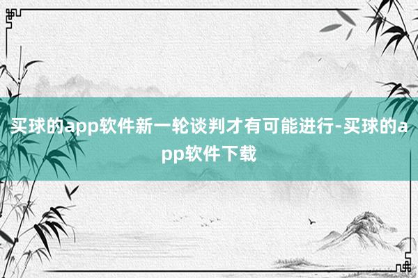 买球的app软件新一轮谈判才有可能进行-买球的app软件下载