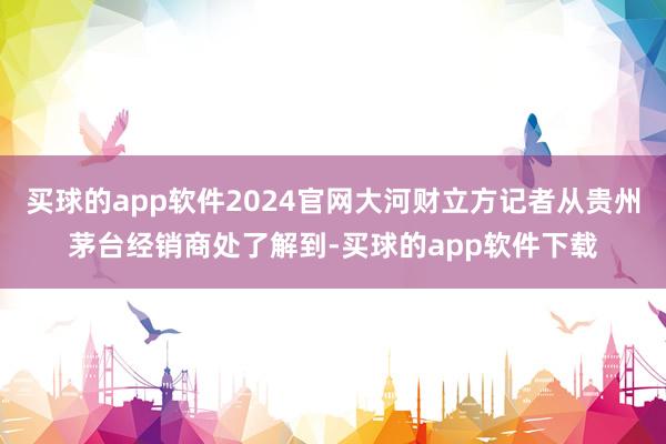 买球的app软件2024官网大河财立方记者从贵州茅台经销商处了解到-买球的app软件下载