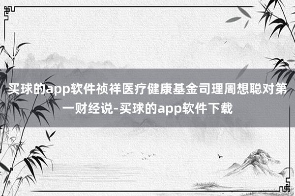 买球的app软件祯祥医疗健康基金司理周想聪对第一财经说-买球的app软件下载