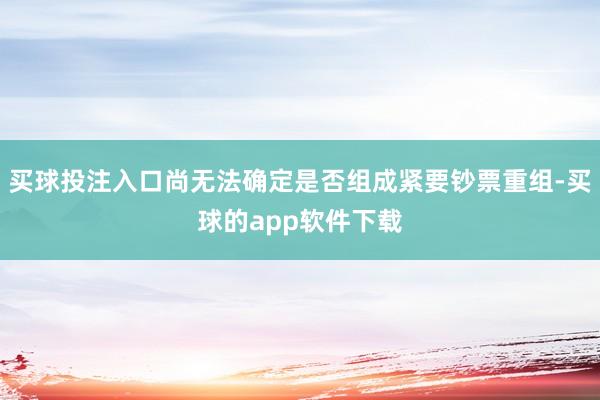 买球投注入口尚无法确定是否组成紧要钞票重组-买球的app软件下载
