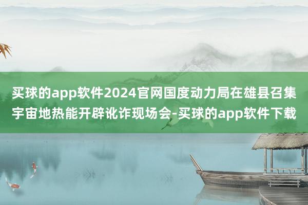 买球的app软件2024官网国度动力局在雄县召集宇宙地热能开辟讹诈现场会-买球的app软件下载