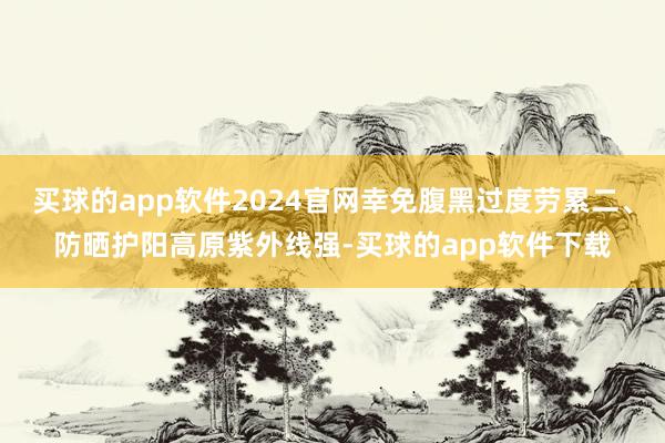 买球的app软件2024官网幸免腹黑过度劳累二、防晒护阳高原紫外线强-买球的app软件下载