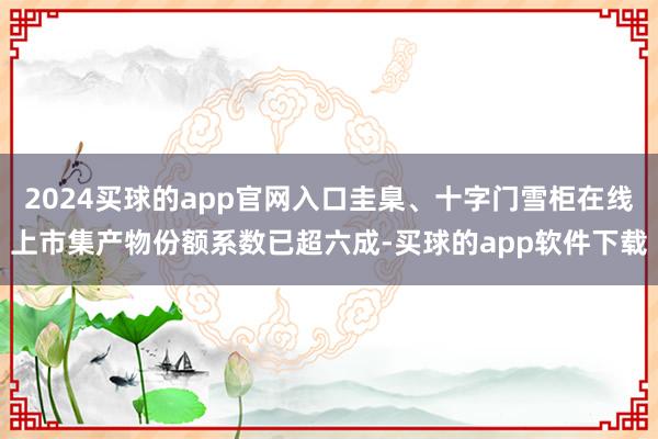 2024买球的app官网入口圭臬、十字门雪柜在线上市集产物份额系数已超六成-买球的app软件下载