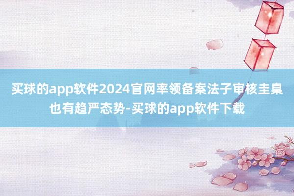 买球的app软件2024官网率领备案法子审核圭臬也有趋严态势-买球的app软件下载