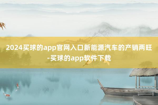 2024买球的app官网入口　　新能源汽车的产销两旺-买球的app软件下载