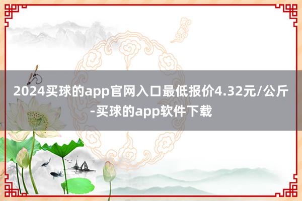 2024买球的app官网入口最低报价4.32元/公斤-买球的app软件下载