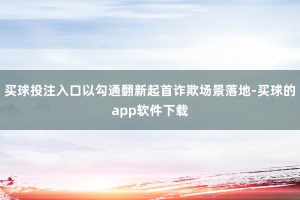 买球投注入口以勾通翻新起首诈欺场景落地-买球的app软件下载