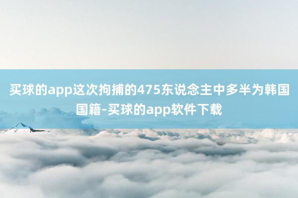 买球的app这次拘捕的475东说念主中多半为韩国国籍-买球的app软件下载