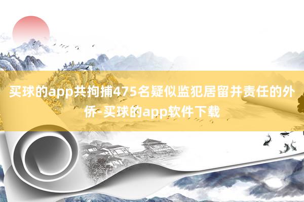 买球的app共拘捕475名疑似监犯居留并责任的外侨-买球的app软件下载