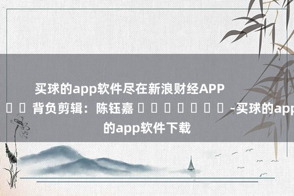 买球的app软件尽在新浪财经APP            						背负剪辑:陈钰嘉 							-买球的app软件下载