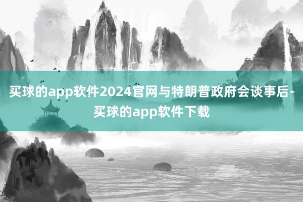 买球的app软件2024官网与特朗普政府会谈事后-买球的app软件下载