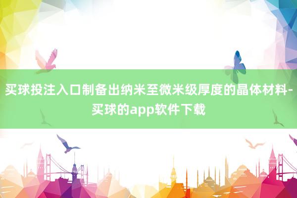 买球投注入口制备出纳米至微米级厚度的晶体材料-买球的app软件下载