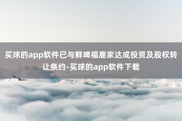 买球的app软件已与鲜啤福鹿家达成投资及股权转让条约-买球的app软件下载