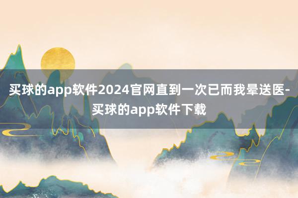买球的app软件2024官网直到一次已而我晕送医-买球的app软件下载